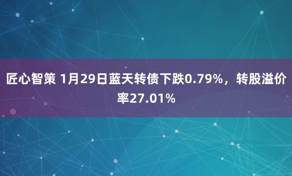 匠心智策 1月29日蓝天转债下跌0.79%，转股溢价率27.01%