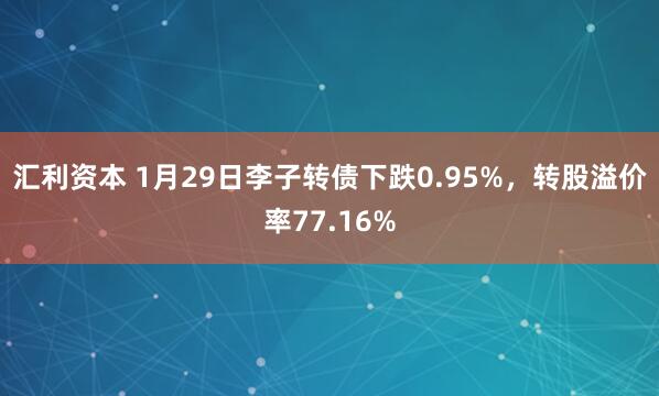 汇利资本 1月29日李子转债下跌0.95%，转股溢价率77.16%