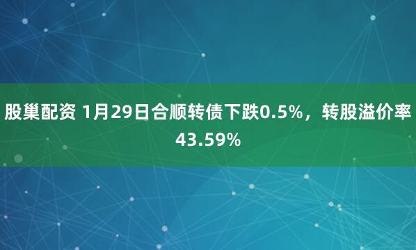 股巢配资 1月29日合顺转债下跌0.5%，转股溢价率43.59%