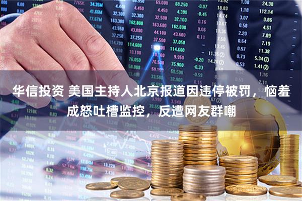 华信投资 美国主持人北京报道因违停被罚，恼羞成怒吐槽监控，反遭网友群嘲