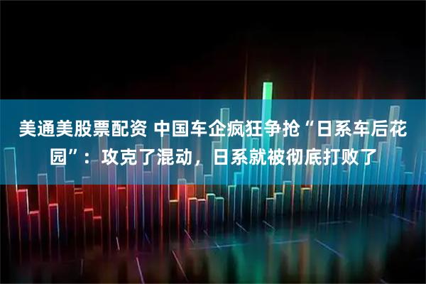 美通美股票配资 中国车企疯狂争抢“日系车后花园”:攻克了混动,日系就被彻底打败了