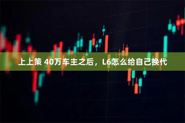 上上策 40万车主之后,L6怎么给自己换代